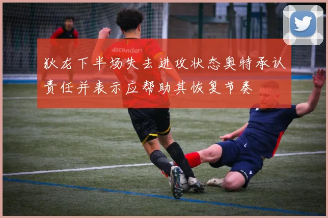 狄龙下半场失去进攻状态奥特承认责任并表示应帮助其恢复节奏