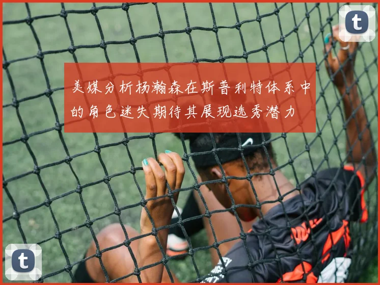 美媒分析杨瀚森在斯普利特体系中的角色迷失期待其展现选秀潜力