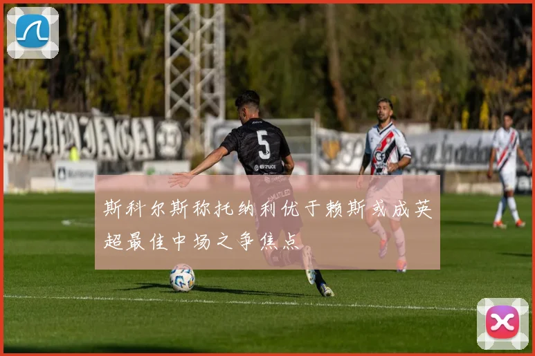 斯科尔斯称托纳利优于赖斯或成英超最佳中场之争焦点