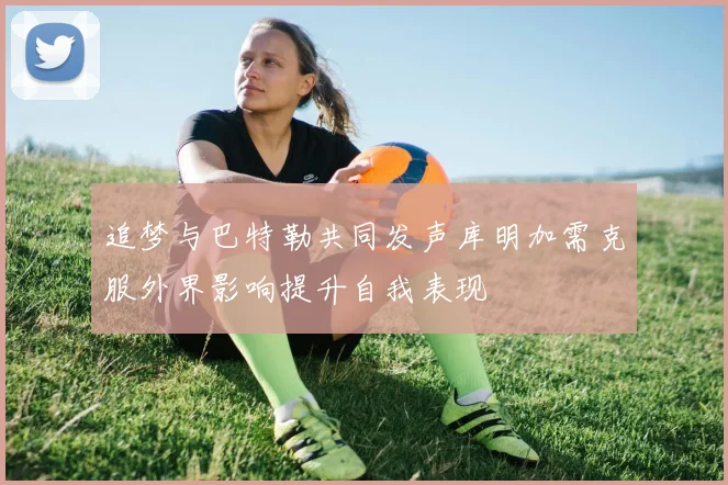 追梦与巴特勒共同发声库明加需克服外界影响提升自我表现