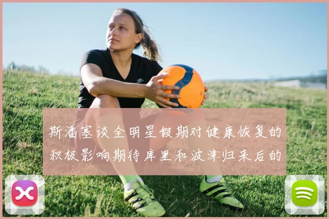 斯潘塞谈全明星假期对健康恢复的积极影响期待库里和波津归来后的全新面貌