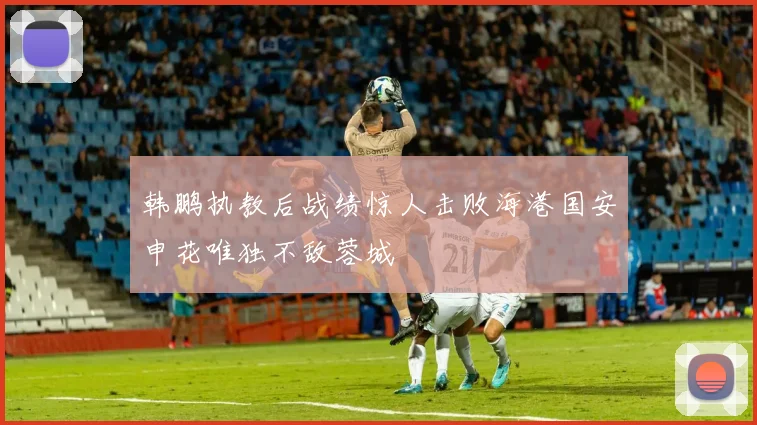 韩鹏执教后战绩惊人击败海港国安申花唯独不敌蓉城