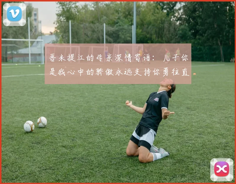 吾米提江的母亲深情寄语：儿子你是我心中的骄傲永远支持你勇往直前！
