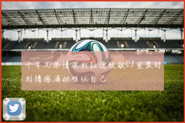 十年兄弟情深利拉德致敬CJ重聚时刻情感涌动难以自已