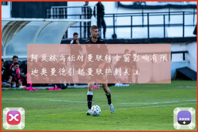 阿莫林离任对曼联转会窗影响有限迪奥曼德引起曼联热刺关注